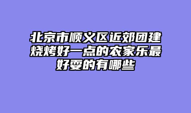 北京市顺义区近郊团建烧烤好一点的农家乐最好耍的有哪些