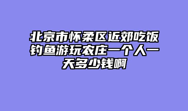 北京市怀柔区近郊吃饭钓鱼游玩农庄一个人一天多少钱啊