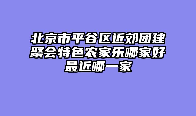 北京市平谷区近郊团建聚会特色农家乐哪家好最近哪一家