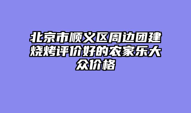 北京市顺义区周边团建烧烤评价好的农家乐大众价格