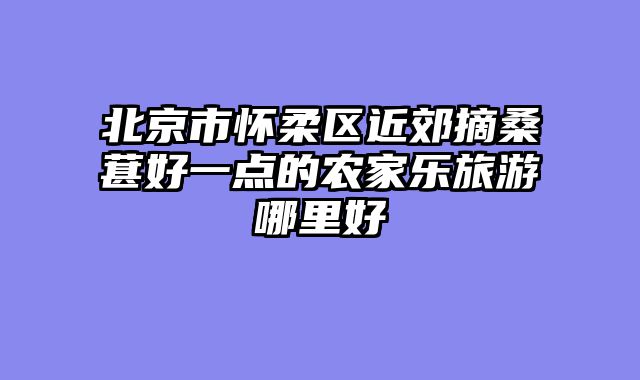 北京市怀柔区近郊摘桑葚好一点的农家乐旅游哪里好