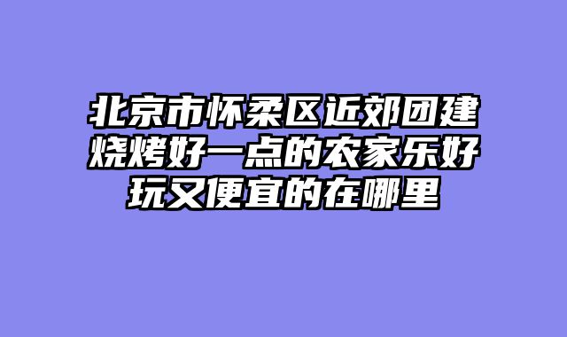 北京市怀柔区近郊团建烧烤好一点的农家乐好玩又便宜的在哪里