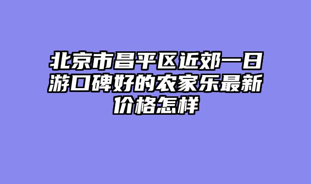 北京市昌平区近郊一日游口碑好的农家乐最新价格怎样