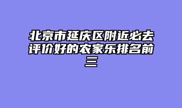 北京市延庆区附近必去评价好的农家乐排名前三