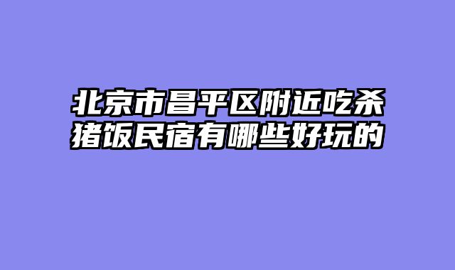 北京市昌平区附近吃杀猪饭民宿有哪些好玩的