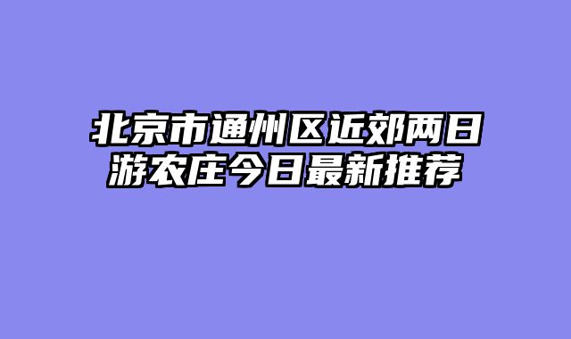 北京市通州区近郊两日游农庄今日最新推荐