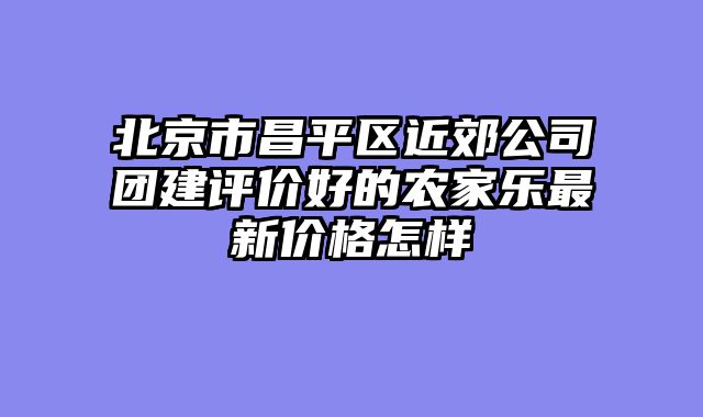 北京市昌平区近郊公司团建评价好的农家乐最新价格怎样