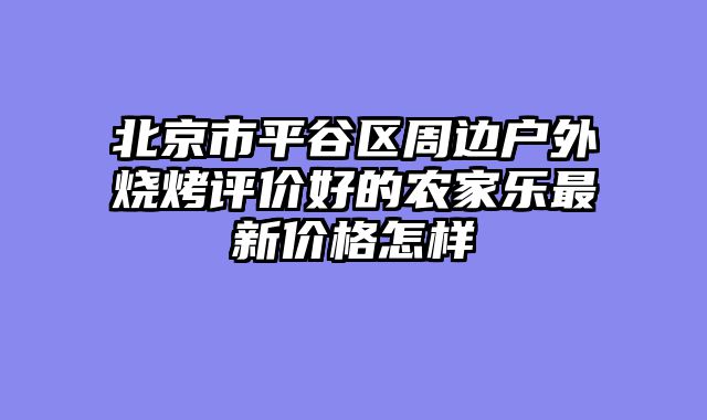 北京市平谷区周边户外烧烤评价好的农家乐最新价格怎样