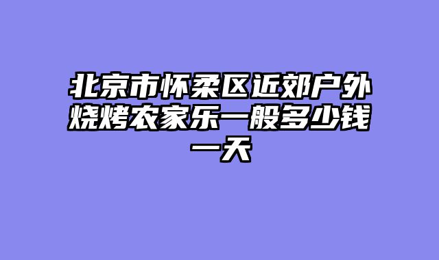 北京市怀柔区近郊户外烧烤农家乐一般多少钱一天