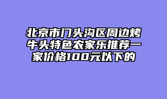 北京市门头沟区周边烤牛头特色农家乐推荐一家价格100元以下的
