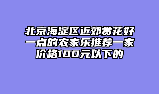 北京海淀区近郊赏花好一点的农家乐推荐一家价格100元以下的