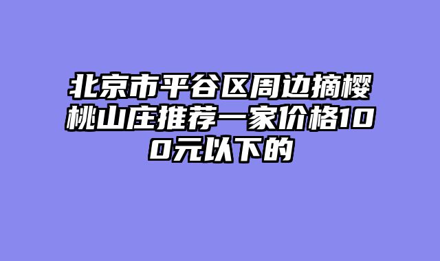 北京市平谷区周边摘樱桃山庄推荐一家价格100元以下的