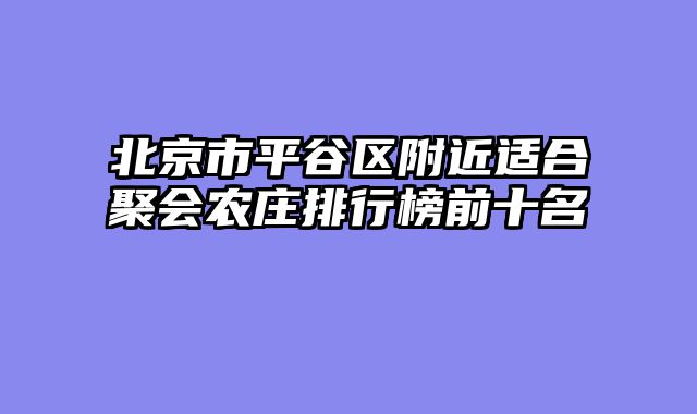北京市平谷区附近适合聚会农庄排行榜前十名
