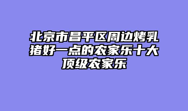 北京市昌平区周边烤乳猪好一点的农家乐十大顶级农家乐