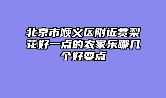 北京市顺义区附近赏梨花好一点的农家乐哪几个好耍点