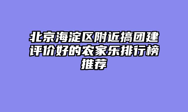 北京海淀区附近搞团建评价好的农家乐排行榜推荐