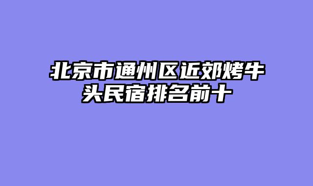 北京市通州区近郊烤牛头民宿排名前十