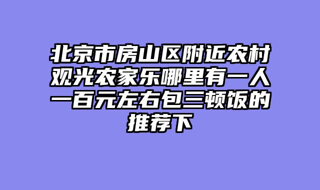 北京市房山区附近农村观光农家乐哪里有一人一百元左右包三顿饭的推荐下