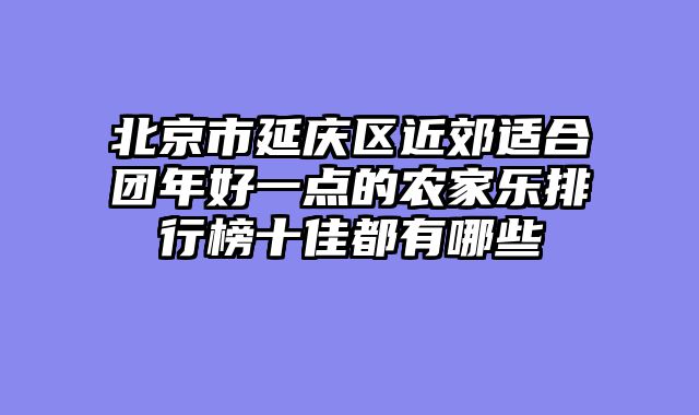 北京市延庆区近郊适合团年好一点的农家乐排行榜十佳都有哪些