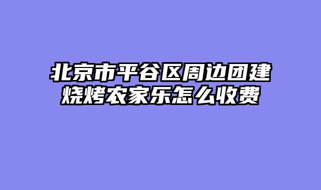 北京市平谷区周边团建烧烤农家乐怎么收费