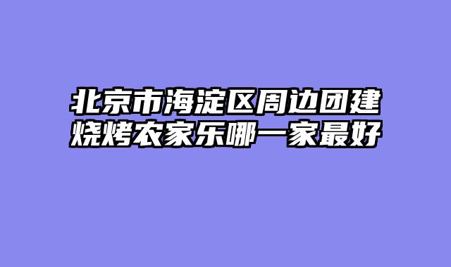 北京市海淀区周边团建烧烤农家乐哪一家最好