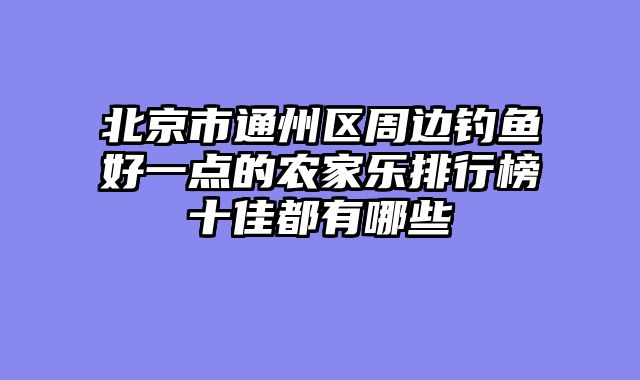 北京市通州区周边钓鱼好一点的农家乐排行榜十佳都有哪些