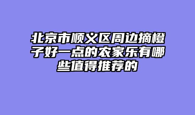 北京市顺义区周边摘橙子好一点的农家乐有哪些值得推荐的