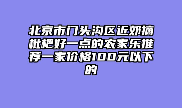北京市门头沟区近郊摘枇杷好一点的农家乐推荐一家价格100元以下的