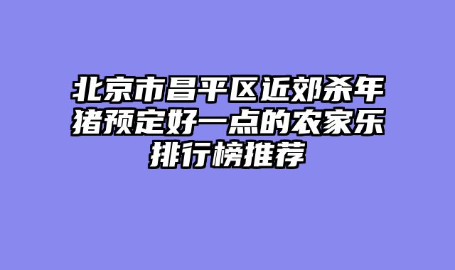 北京市昌平区近郊杀年猪预定好一点的农家乐排行榜推荐