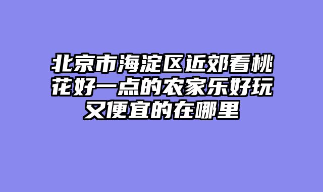 北京市海淀区近郊看桃花好一点的农家乐好玩又便宜的在哪里