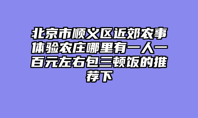 北京市顺义区近郊农事体验农庄哪里有一人一百元左右包三顿饭的推荐下