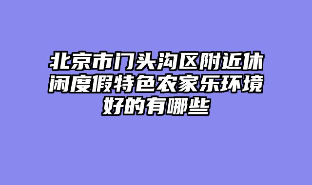 北京市门头沟区附近休闲度假特色农家乐环境好的有哪些