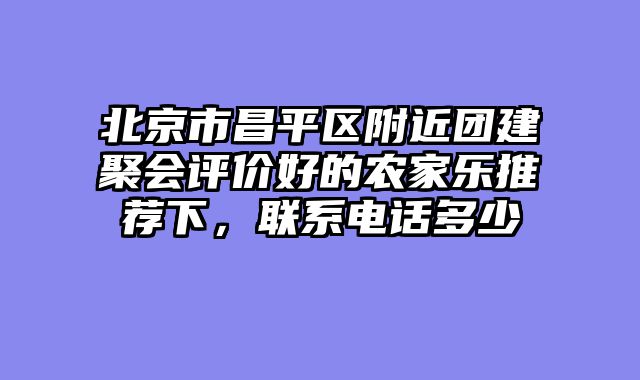 北京市昌平区附近团建聚会评价好的农家乐推荐下，联系电话多少
