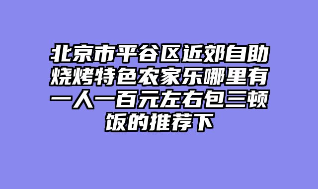 北京市平谷区近郊自助烧烤特色农家乐哪里有一人一百元左右包三顿饭的推荐下