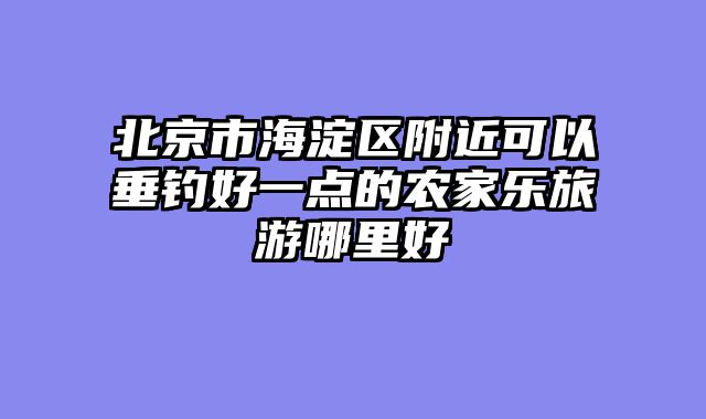 北京市海淀区附近可以垂钓好一点的农家乐旅游哪里好