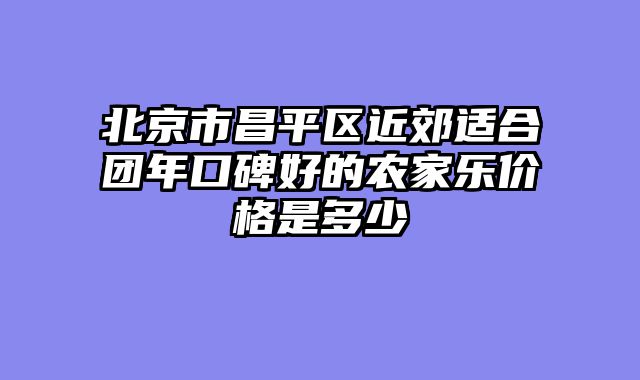 北京市昌平区近郊适合团年口碑好的农家乐价格是多少