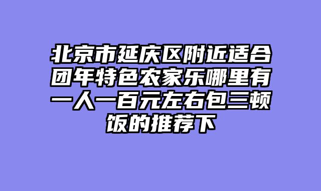 北京市延庆区附近适合团年特色农家乐哪里有一人一百元左右包三顿饭的推荐下