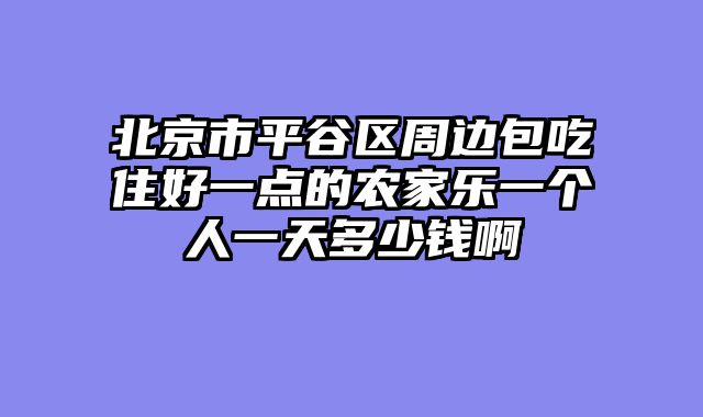 北京市平谷区周边包吃住好一点的农家乐一个人一天多少钱啊