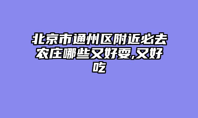北京市通州区附近必去农庄哪些又好耍,又好吃