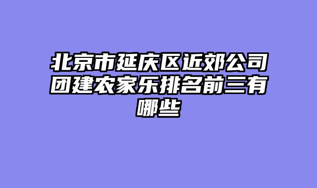北京市延庆区近郊公司团建农家乐排名前三有哪些