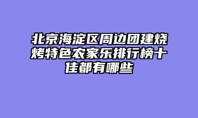 北京海淀区周边团建烧烤特色农家乐排行榜十佳都有哪些