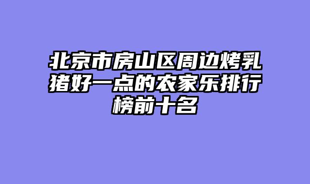 北京市房山区周边烤乳猪好一点的农家乐排行榜前十名