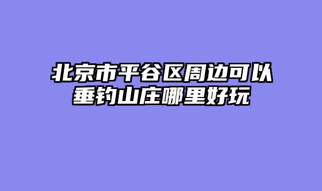北京市平谷区周边可以垂钓山庄哪里好玩