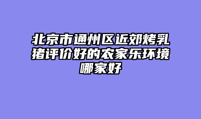 北京市通州区近郊烤乳猪评价好的农家乐环境哪家好