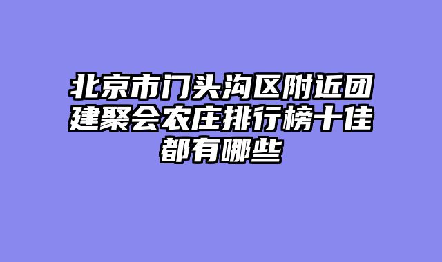 北京市门头沟区附近团建聚会农庄排行榜十佳都有哪些