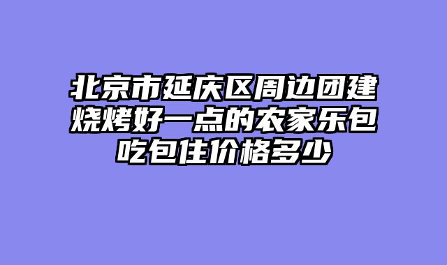 北京市延庆区周边团建烧烤好一点的农家乐包吃包住价格多少