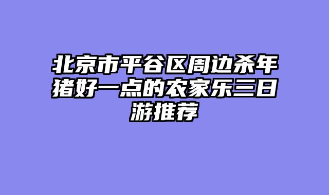 北京市平谷区周边杀年猪好一点的农家乐三日游推荐