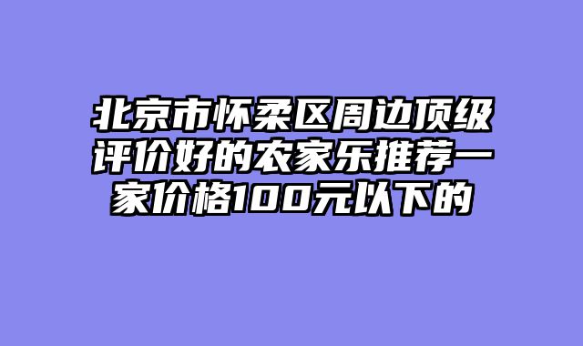北京市怀柔区周边顶级评价好的农家乐推荐一家价格100元以下的