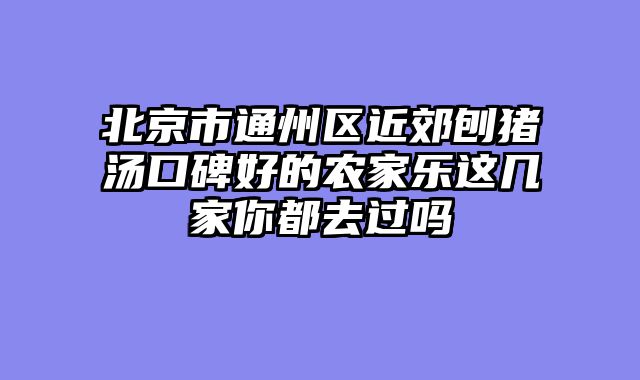 北京市通州区近郊刨猪汤口碑好的农家乐这几家你都去过吗