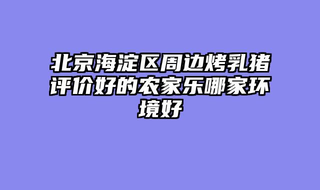 北京海淀区周边烤乳猪评价好的农家乐哪家环境好